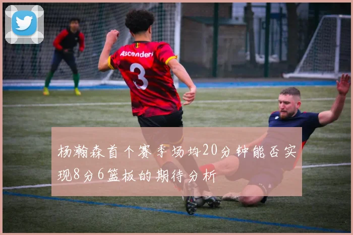 杨瀚森首个赛季场均20分钟能否实现8分6篮板的期待分析