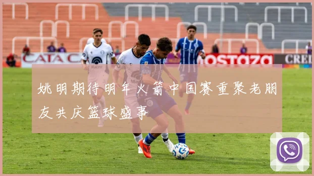 姚明期待明年火箭中国赛重聚老朋友共庆篮球盛事