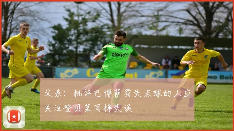 父亲：批评巴博萨罚失点球的人应关注登贝莱同样失误
