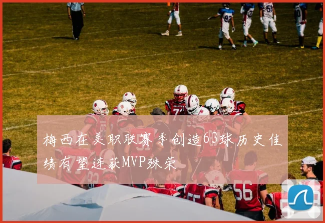 梅西在美职联赛季创造63球历史佳绩有望连获MVP殊荣