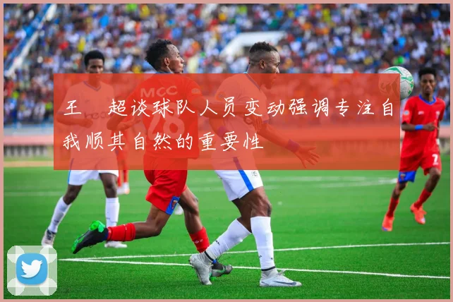 王燊超谈球队人员变动强调专注自我顺其自然的重要性