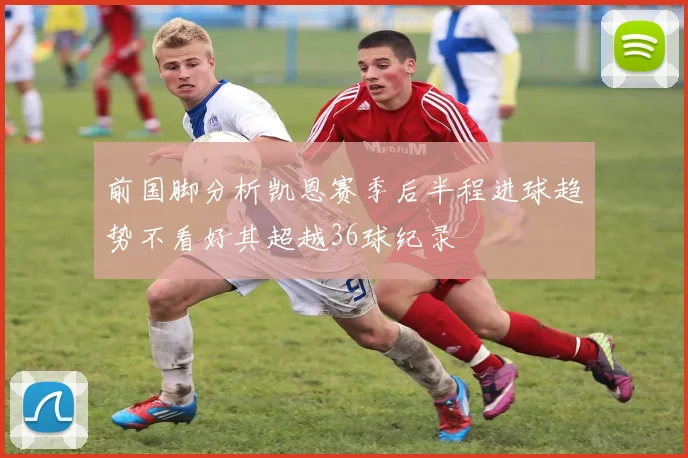 前国脚分析凯恩赛季后半程进球趋势不看好其超越36球纪录