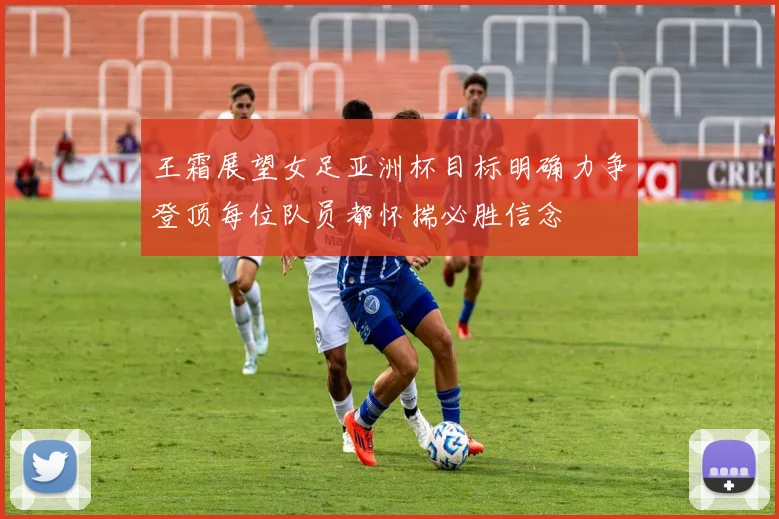 王霜展望女足亚洲杯目标明确力争登顶每位队员都怀揣必胜信念