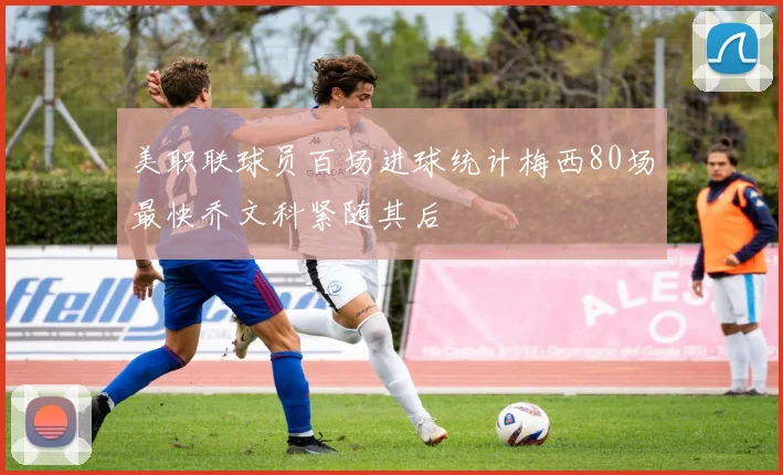 美职联球员百场进球统计梅西80场最快乔文科紧随其后