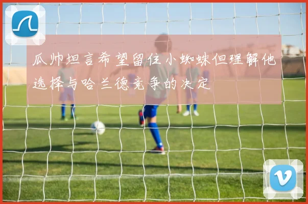 瓜帅坦言希望留住小蜘蛛但理解他选择与哈兰德竞争的决定