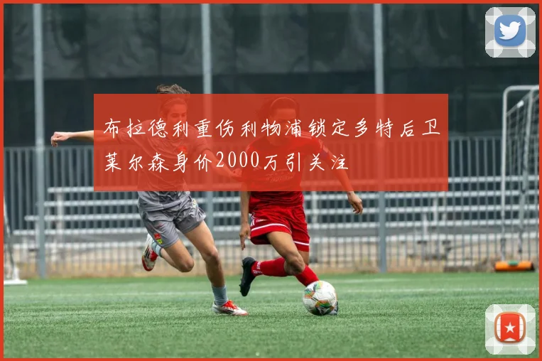 布拉德利重伤利物浦锁定多特后卫莱尔森身价2000万引关注