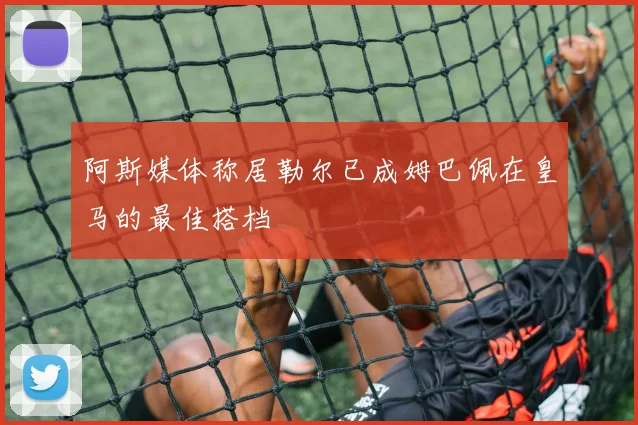 阿斯媒体称居勒尔已成姆巴佩在皇马的最佳搭档