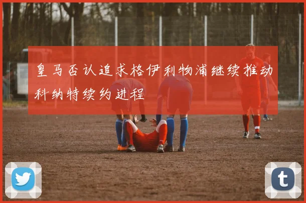 皇马否认追求格伊利物浦继续推动科纳特续约进程