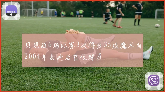 贝恩近6场比赛3次得分35成魔术自2004年麦迪后首位球员