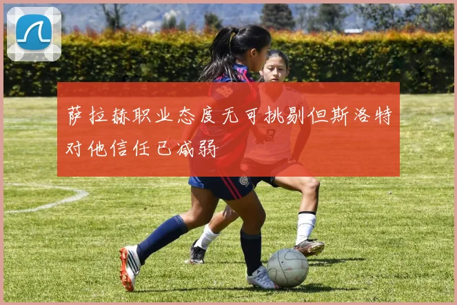 萨拉赫职业态度无可挑剔但斯洛特对他信任已减弱