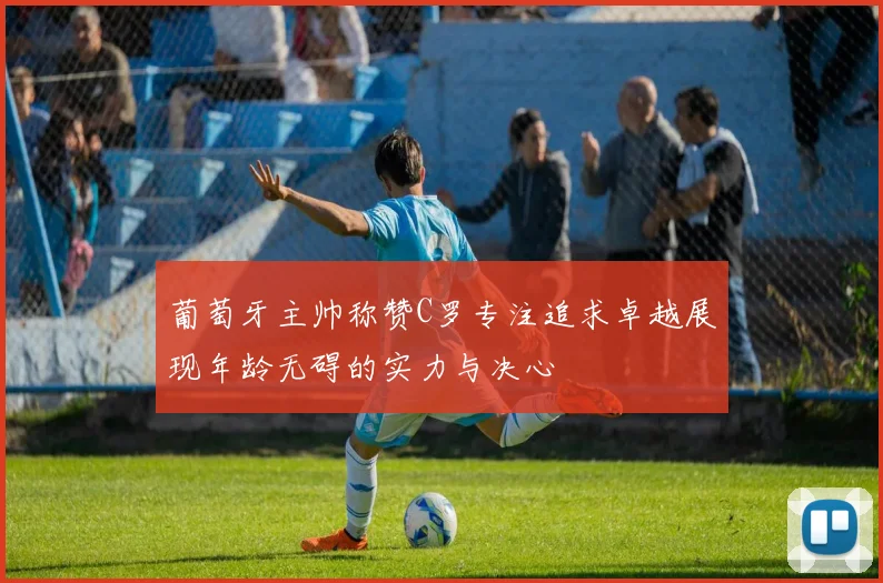 葡萄牙主帅称赞C罗专注追求卓越展现年龄无碍的实力与决心
