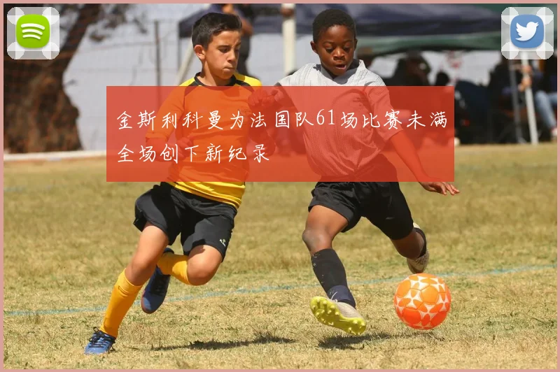 金斯利科曼为法国队61场比赛未满全场创下新纪录