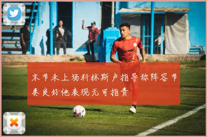 末节未上场科林斯卢指导称阵容节奏良好他表现无可指责