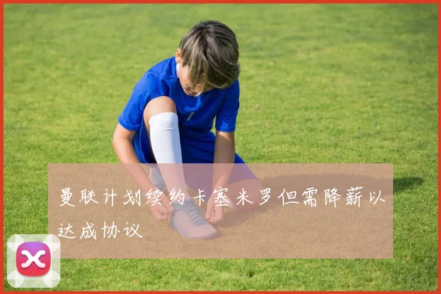 曼联计划续约卡塞米罗但需降薪以达成协议