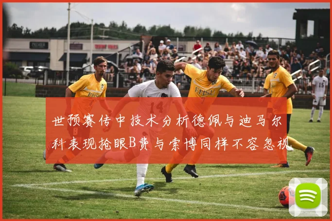 世预赛传中技术分析德佩与迪马尔科表现抢眼B费与索博同样不容忽视