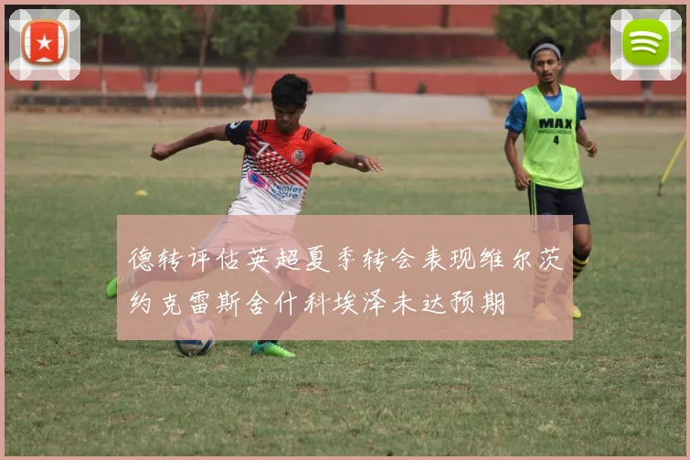 德转评估英超夏季转会表现维尔茨约克雷斯舍什科埃泽未达预期