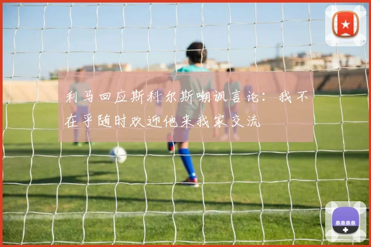 利马回应斯科尔斯嘲讽言论：我不在乎随时欢迎他来我家交流