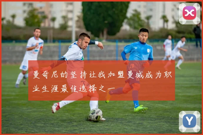 曼奇尼的坚持让我加盟曼城成为职业生涯最佳选择之一