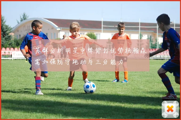 苏群分析明星中锋背打优势杨瀚森需加强防守跑动与三分能力