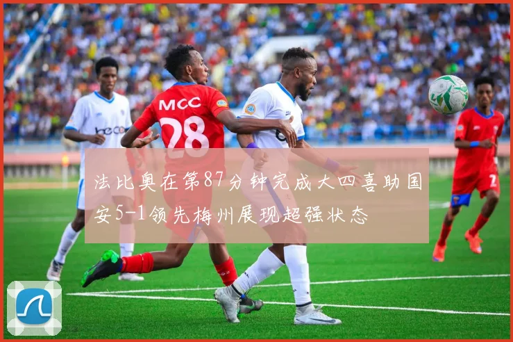 法比奥在第87分钟完成大四喜助国安5-1领先梅州展现超强状态