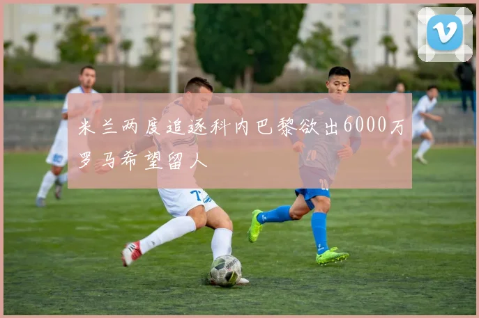 米兰两度追逐科内巴黎欲出6000万罗马希望留人