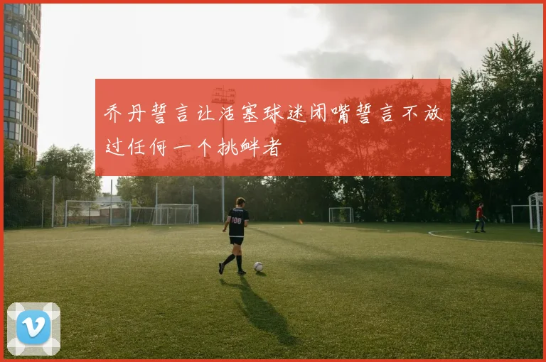 乔丹誓言让活塞球迷闭嘴誓言不放过任何一个挑衅者