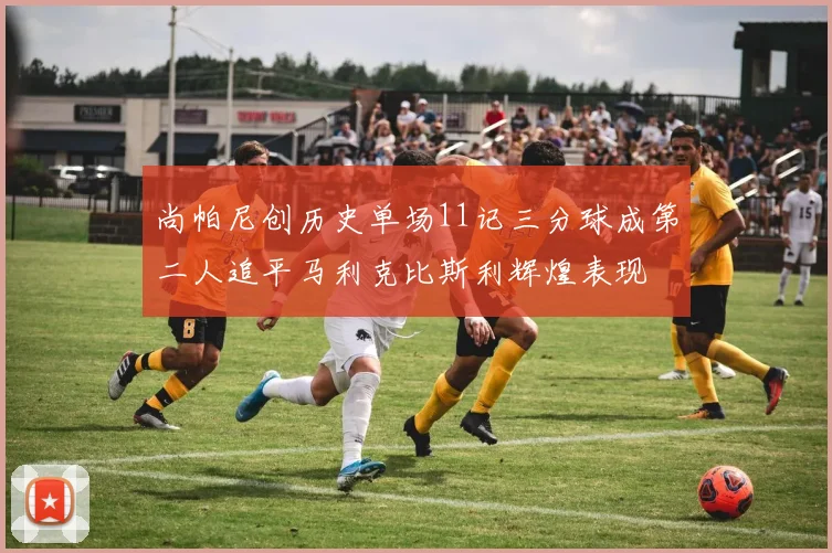 尚帕尼创历史单场11记三分球成第二人追平马利克比斯利辉煌表现