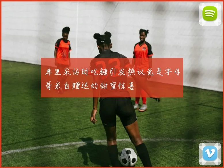 库里采访时吃糖引发热议竟是字母哥亲自赠送的甜蜜惊喜