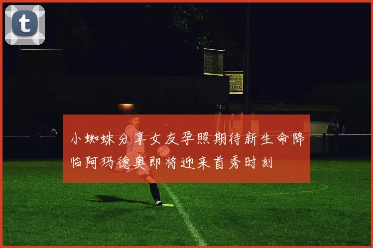 小蜘蛛分享女友孕照期待新生命降临阿玛德奥即将迎来首秀时刻