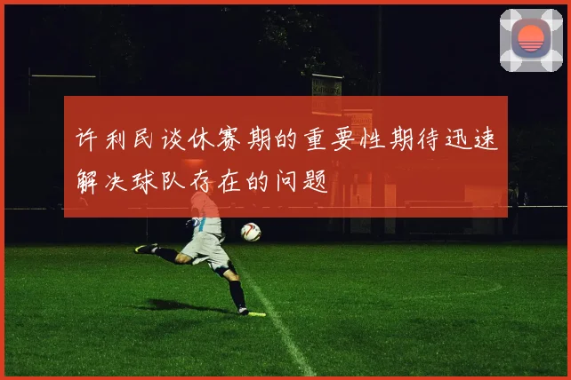 许利民谈休赛期的重要性期待迅速解决球队存在的问题
