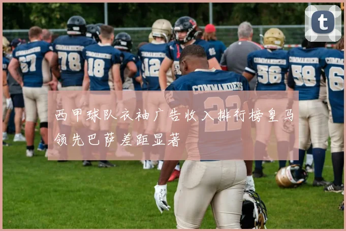 西甲球队衣袖广告收入排行榜皇马领先巴萨差距显著