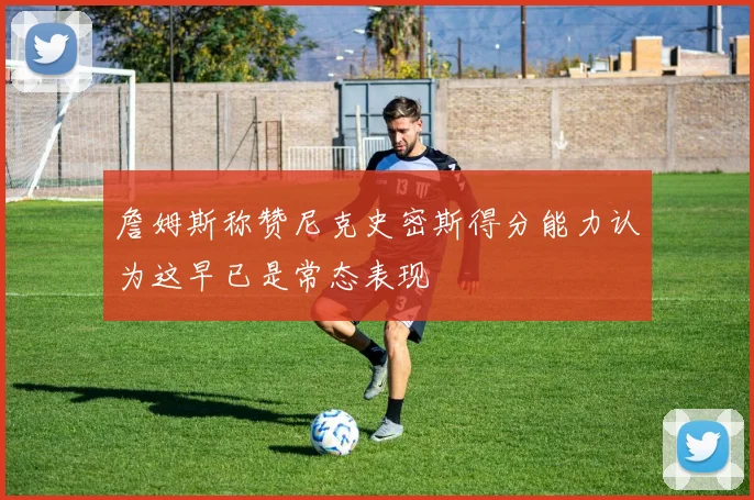 詹姆斯称赞尼克史密斯得分能力认为这早已是常态表现